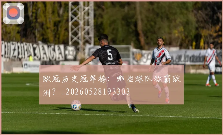 欧冠历史冠军榜：哪些球队称霸欧洲？_20260528193303