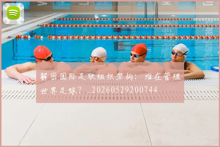 解密国际足联组织架构:谁在管理世界足球?_20260529200744
