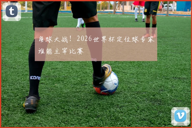 角球大战!2026世界杯定位球专家谁能主宰比赛