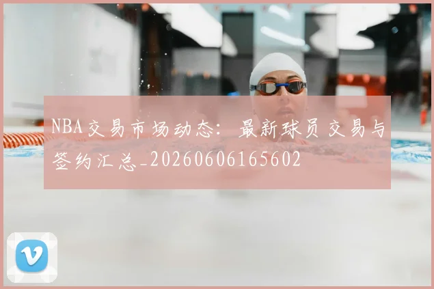 NBA交易市场动态：最新球员交易与签约汇总_20260606165602