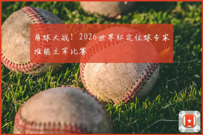 角球大战！2026世界杯定位球专家谁能主宰比赛