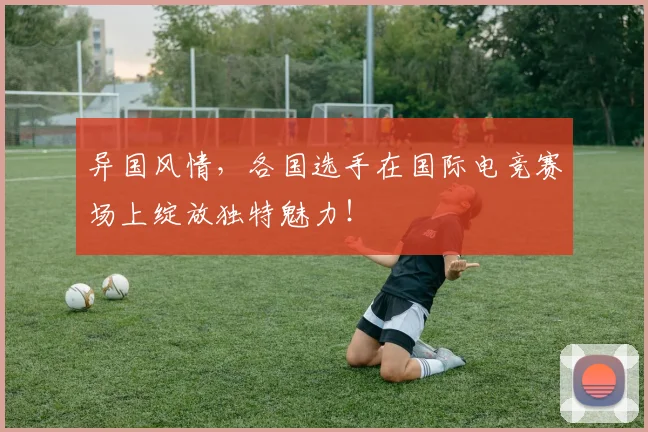 异国风情，各国选手在国际电竞赛场上绽放独特魅力！