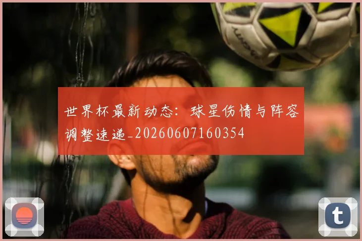 世界杯最新动态:球星伤情与阵容调整速递_20260607160354