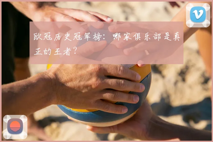 欧冠历史冠军榜：哪家俱乐部是真正的王者？