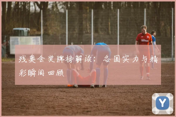 残奥会奖牌榜解读：各国实力与精彩瞬间回顾