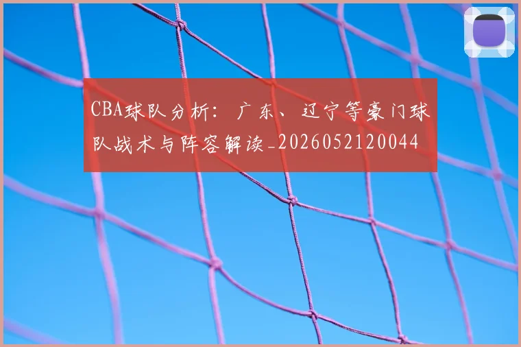 CBA球队分析：广东、辽宁等豪门球队战术与阵容解读_20260521200448