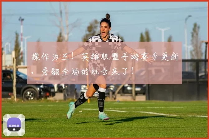 操作为王！英雄联盟手游赛季更新，秀翻全场的机会来了！