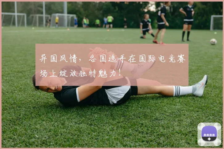 异国风情,各国选手在国际电竞赛场上绽放独特魅力!